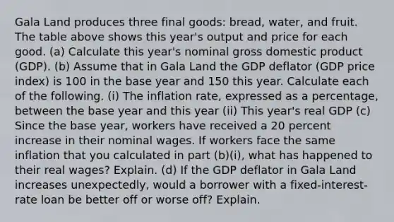 Gala Land produces three final goods: bread, water, and fruit. The table above shows this year's output and price for each good. (a) Calculate this year's nominal gross domestic product (GDP). (b) Assume that in Gala Land the GDP deflator (GDP price index) is 100 in the base year and 150 this year. Calculate each of the following. (i) The inflation rate, expressed as a percentage, between the base year and this year (ii) This year's real GDP (c) Since the base year, workers have received a 20 percent increase in their nominal wages. If workers face the same inflation that you calculated in part (b)(i), what has happened to their real wages? Explain. (d) If the GDP deflator in Gala Land increases unexpectedly, would a borrower with a fixed-interest-rate loan be better off or worse off? Explain.