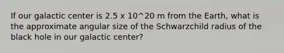 If our galactic center is 2.5 x 10^20 m from the Earth, what is the approximate angular size of the Schwarzchild radius of the black hole in our galactic center?