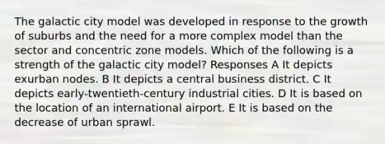 The galactic city model was developed in response to the growth of suburbs and the need for a more complex model than the sector and concentric zone models. Which of the following is a strength of the galactic city model? Responses A It depicts exurban nodes. B It depicts a central business district. C It depicts early-twentieth-century industrial cities. D It is based on the location of an international airport. E It is based on the decrease of urban sprawl.