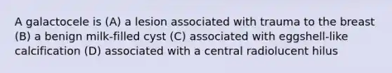 A galactocele is (A) a lesion associated with trauma to the breast (B) a benign milk-filled cyst (C) associated with eggshell-like calcification (D) associated with a central radiolucent hilus