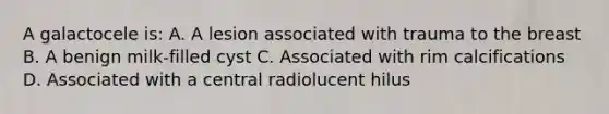 A galactocele is: A. A lesion associated with trauma to the breast B. A benign milk-filled cyst C. Associated with rim calcifications D. Associated with a central radiolucent hilus