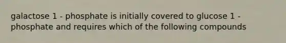 galactose 1 - phosphate is initially covered to glucose 1 -phosphate and requires which of the following compounds