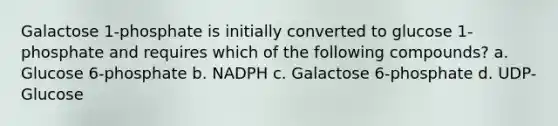 Galactose 1-phosphate is initially converted to glucose 1-phosphate and requires which of the following compounds? a. Glucose 6-phosphate b. NADPH c. Galactose 6-phosphate d. UDP-Glucose