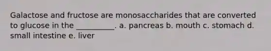 Galactose and fructose are monosaccharides that are converted to glucose in the __________. a. pancreas b. mouth c. stomach d. small intestine e. liver