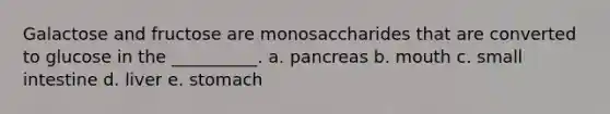 Galactose and fructose are monosaccharides that are converted to glucose in the __________. a. pancreas b. mouth c. small intestine d. liver e. stomach