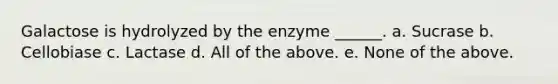 Galactose is hydrolyzed by the enzyme ______. a. Sucrase b. Cellobiase c. Lactase d. All of the above. e. None of the above.