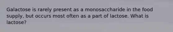 Galactose is rarely present as a monosaccharide in the food supply, but occurs most often as a part of lactose. What is lactose?