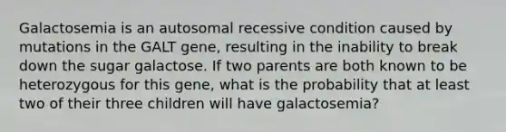 Galactosemia is an autosomal recessive condition caused by mutations in the GALT gene, resulting in the inability to break down the sugar galactose. If two parents are both known to be heterozygous for this gene, what is the probability that at least two of their three children will have galactosemia?