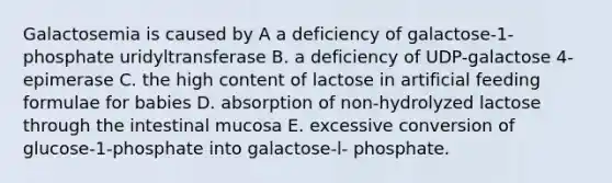 Galactosemia is caused by A a deficiency of galactose-1-phosphate uridyltransferase B. a deficiency of UDP-galactose 4-epimerase C. the high content of lactose in artificial feeding formulae for babies D. absorption of non-hydrolyzed lactose through the intestinal mucosa E. excessive conversion of glucose-1-phosphate into galactose-l- phosphate.