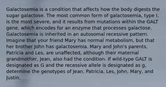 Galactosemia is a condition that affects how the body digests the sugar galactose. The most common form of galactosemia, type I, is the most severe, and it results from mutations within the GALT gene, which encodes for an enzyme that processes galactose. Galactosemia is inherited in an autosomal recessive pattern. Imagine that your friend Mary has normal metabolism, but that her brother John has galactosemia. Mary and John's parents, Patricia and Les, are unaffected, although their maternal grandmother, Jean, also had the condition. If wild-type GALT is designated as G and the recessive allele is designated as g, determine the genotypes of Jean, Patricia, Les, John, Mary, and Justin.