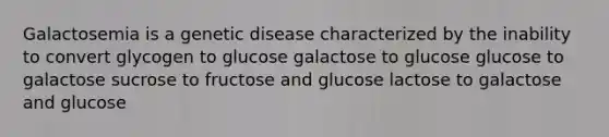 Galactosemia is a genetic disease characterized by the inability to convert glycogen to glucose galactose to glucose glucose to galactose sucrose to fructose and glucose lactose to galactose and glucose