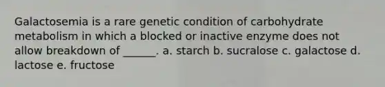 Galactosemia is a rare genetic condition of carbohydrate metabolism in which a blocked or inactive enzyme does not allow breakdown of ______. a. starch b. sucralose c. galactose d. lactose e. fructose