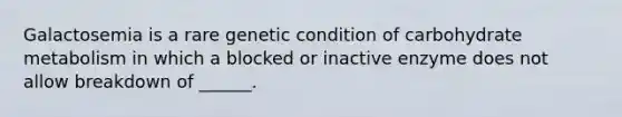 Galactosemia is a rare genetic condition of carbohydrate metabolism in which a blocked or inactive enzyme does not allow breakdown of ______.