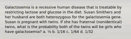 Galactosemia is a recessive human disease that is treatable by restricting lactose and glucose in the diet. Susan Smithers and her husband are both heterozygous for the galactosemia gene. Susan is pregnant with twins. If she has fraternal (nonidentical) twins, what is the probability both of the twins will be girls who have galactosemia? a. ⅛ b. 1/16 c. 1/64 d. 1/32