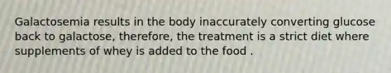 Galactosemia results in the body inaccurately converting glucose back to galactose, therefore, the treatment is a strict diet where supplements of whey is added to the food .