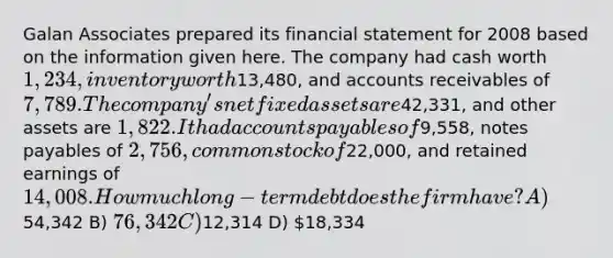 Galan Associates prepared its financial statement for 2008 based on the information given here. The company had cash worth 1,234, inventory worth13,480, and accounts receivables of 7,789. The company's net fixed assets are42,331, and other assets are 1,822. It had accounts payables of9,558, notes payables of 2,756, common stock of22,000, and retained earnings of 14,008. How much long-term debt does the firm have? A)54,342 B) 76,342 C)12,314 D) 18,334