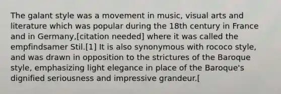 The galant style was a movement in music, visual arts and literature which was popular during the 18th century in France and in Germany,[citation needed] where it was called the empfindsamer Stil.[1] It is also synonymous with rococo style, and was drawn in opposition to the strictures of the Baroque style, emphasizing light elegance in place of the Baroque's dignified seriousness and impressive grandeur.[