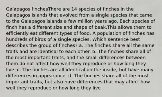 Galapagos finchesThere are 14 species of finches in the Galapagos Islands that evolved from a single species that came to the Galapagos islands a few million years ago. Each species of finch has a different size and shape of beak.This allows them to efficiently eat different types of food. A population of finches has hundreds of birds of a single species. Which sentence best describes the group of finches? a. The finches share all the same traits and are identical to each other. b. The finches share all of the most important traits, and the small differences between them do not affect how well they reproduce or how long they live. c. The finches are all identical on the inside, but have many differences in appearance. d. The finches share all of the most important traits, but also have differences that may affect how well they reproduce or how long they live