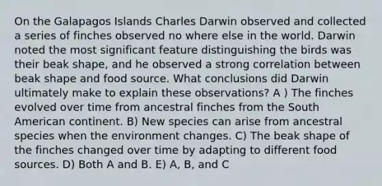 On the Galapagos Islands Charles Darwin observed and collected a series of finches observed no where else in the world. Darwin noted the most significant feature distinguishing the birds was their beak shape, and he observed a strong correlation between beak shape and food source. What conclusions did Darwin ultimately make to explain these observations? A ) The finches evolved over time from ancestral finches from the South American continent. B) New species can arise from ancestral species when the environment changes. C) The beak shape of the finches changed over time by adapting to different food sources. D) Both A and B. E) A, B, and C