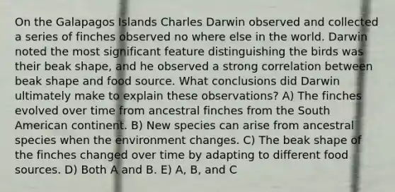 On the Galapagos Islands Charles Darwin observed and collected a series of finches observed no where else in the world. Darwin noted the most significant feature distinguishing the birds was their beak shape, and he observed a strong correlation between beak shape and food source. What conclusions did Darwin ultimately make to explain these observations? A) The finches evolved over time from ancestral finches from the South American continent. B) New species can arise from ancestral species when the environment changes. C) The beak shape of the finches changed over time by adapting to different food sources. D) Both A and B. E) A, B, and C