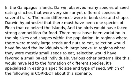 In the Galapagos islands, Darwin observed many species of seed eating cinches that were very similar yet different species in several traits. The main differences were in beak size and shape. Darwin hypothesize that there must have been one species of Finch that colonized the Islands, And the birds would have faced strong competition for food. There must have been variation in the big sizes and shapes within the population. In regions where there were mostly large seeds and nuts to eat, selection would have favored the individuals with large beaks. In regions where they were mostly small seeds to eat, selection would have favored a small baked individuals. Various other patterns like this would have led to the formation of different species, it's specialized in eating a specific size and type of seed. Which of the following is CORRECT about this scenario.