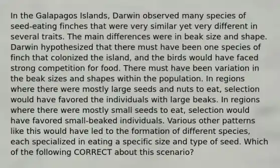 In the Galapagos Islands, Darwin observed many species of seed-eating finches that were very similar yet very different in several traits. The main differences were in beak size and shape. Darwin hypothesized that there must have been one species of finch that colonized the island, and the birds would have faced strong competition for food. There must have been variation in the beak sizes and shapes within the population. In regions where there were mostly large seeds and nuts to eat, selection would have favored the individuals with large beaks. In regions where there were mostly small seeds to eat, selection would have favored small-beaked individuals. Various other patterns like this would have led to the formation of different species, each specialized in eating a specific size and type of seed. Which of the following CORRECT about this scenario?