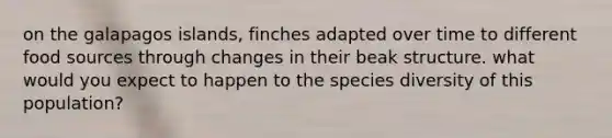 on the galapagos islands, finches adapted over time to different food sources through changes in their beak structure. what would you expect to happen to the species diversity of this population?