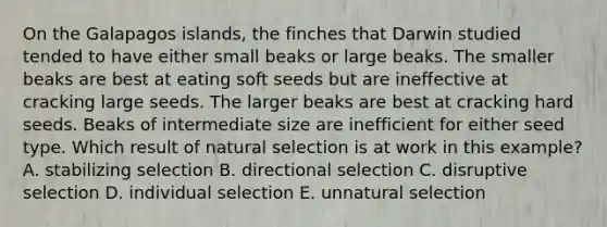 On the Galapagos islands, the finches that Darwin studied tended to have either small beaks or large beaks. The smaller beaks are best at eating soft seeds but are ineffective at cracking large seeds. The larger beaks are best at cracking hard seeds. Beaks of intermediate size are inefficient for either seed type. Which result of natural selection is at work in this example? A. stabilizing selection B. directional selection C. disruptive selection D. individual selection E. unnatural selection