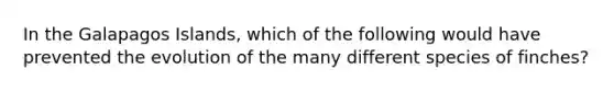 In the Galapagos Islands, which of the following would have prevented the evolution of the many different species of finches?