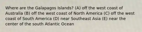 Where are the Galapagos Islands? (A) off the west coast of Australia (B) off the west coast of North America (C) off the west coast of South America (D) near Southeast Asia (E) near the center of the south Atlantic Ocean