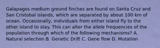 Galapagos medium ground finches are found on Santa Cruz and San Cristobal islands, which are separated by about 100 km of ocean. Occasionally, individuals from either island fly to the other island to stay. This can alter the allele frequencies of the population through which of the following mechanisms? A. Natural selection B. Genetic Drift C. Gene flow D. Mutation
