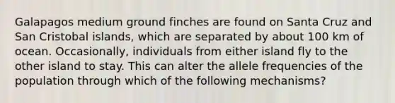 Galapagos medium ground finches are found on Santa Cruz and San Cristobal islands, which are separated by about 100 km of ocean. Occasionally, individuals from either island fly to the other island to stay. This can alter the allele frequencies of the population through which of the following mechanisms?