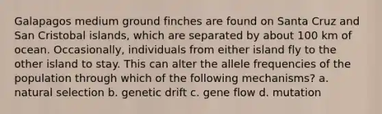 Galapagos medium ground finches are found on Santa Cruz and San Cristobal islands, which are separated by about 100 km of ocean. Occasionally, individuals from either island fly to the other island to stay. This can alter the allele frequencies of the population through which of the following mechanisms? a. natural selection b. genetic drift c. gene flow d. mutation