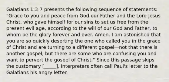 Galatians 1:3-7 presents the following sequence of statements: "Grace to you and peace from God our Father and the Lord Jesus Christ, who gave himself for our sins to set us free from the present evil age, according to the will of our God and Father, to whom be the glory forever and ever. Amen. I am astonished that you are so quickly deserting the one who called you in the grace of Christ and are turning to a different gospel—not that there is another gospel, but there are some who are confusing you and want to pervert the gospel of Christ." Since this passage skips the customary [_____], interpreters often call Paul's letter to the Galatians his angry letter.