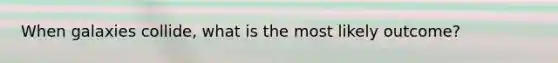 When galaxies collide, what is the most likely outcome?