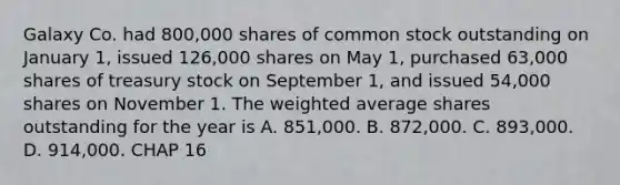 Galaxy Co. had 800,000 shares of common stock outstanding on January 1, issued 126,000 shares on May 1, purchased 63,000 shares of treasury stock on September 1, and issued 54,000 shares on November 1. The <a href='https://www.questionai.com/knowledge/koL1NUNNcJ-weighted-average' class='anchor-knowledge'>weighted average</a> shares outstanding for the year is A. 851,000. B. 872,000. C. 893,000. D. 914,000. CHAP 16