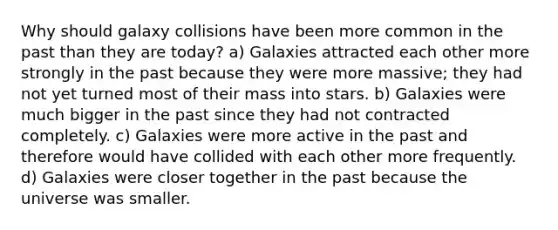 Why should galaxy collisions have been more common in the past than they are today? a) Galaxies attracted each other more strongly in the past because they were more massive; they had not yet turned most of their mass into stars. b) Galaxies were much bigger in the past since they had not contracted completely. c) Galaxies were more active in the past and therefore would have collided with each other more frequently. d) Galaxies were closer together in the past because the universe was smaller.