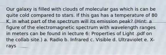 Our galaxy is filled with clouds of molecular gas which is can be quite cold compared to stars. If this gas has a temperature of 80 K, in what part of the spectrum will its emission peak? (Hint: a figure of the electromagnetic spectrum with wavelength ranges in meters can be found in lecture 6: Properties of Light .pdf on the collab site.) a. Radio b. Infrared c. Visible d. Ultraviolet e. X-rays