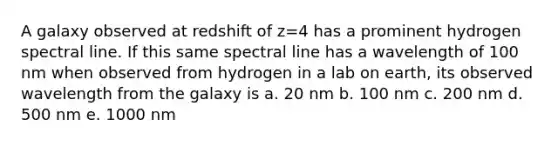 A galaxy observed at redshift of z=4 has a prominent hydrogen spectral line. If this same spectral line has a wavelength of 100 nm when observed from hydrogen in a lab on earth, its observed wavelength from the galaxy is a. 20 nm b. 100 nm c. 200 nm d. 500 nm e. 1000 nm