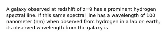 A galaxy observed at redshift of z=9 has a prominent hydrogen spectral line. If this same spectral line has a wavelength of 100 nanometer (nm) when observed from hydrogen in a lab on earth, its observed wavelength from the galaxy is