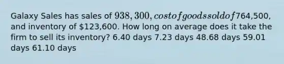 Galaxy Sales has sales of 938,300, cost of goods sold of764,500, and inventory of 123,600. How long on average does it take the firm to sell its inventory? 6.40 days 7.23 days 48.68 days 59.01 days 61.10 days