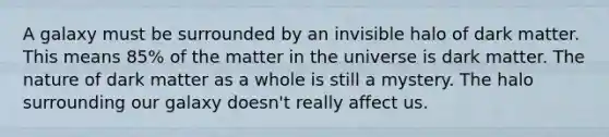 A galaxy must be surrounded by an invisible halo of dark matter. This means 85% of the matter in the universe is dark matter. The nature of dark matter as a whole is still a mystery. The halo surrounding our galaxy doesn't really affect us.