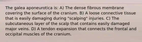 The galea aponeurotica is: A) The dense fibrous membrane covering the surface of the cranium. B) A loose connective tissue that is easily damaging during "scalping" injuries. C) The subcutaneous layer of the scalp that contains easily damaged major veins. D) A tendon expansion that connects the frontal and occipital muscles of the cranium.