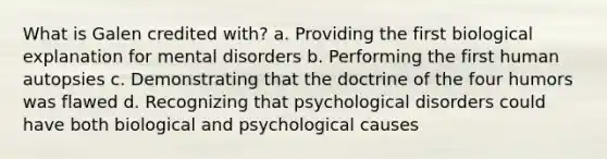 What is Galen credited with? a. Providing the first biological explanation for mental disorders b. Performing the first human autopsies c. Demonstrating that the doctrine of the four humors was flawed d. Recognizing that psychological disorders could have both biological and psychological causes