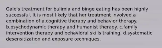 Gale's treatment for bulimia and binge eating has been highly successful. It is most likely that her treatment involved a combination of a.cognitive therapy and behavior therapy. b.psychodynamic therapy and humanist therapy. c.family intervention therapy and behavioral skills training. d.systematic desensitization and exposure techniques.