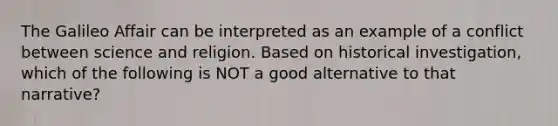 The Galileo Affair can be interpreted as an example of a conflict between science and religion. Based on historical investigation, which of the following is NOT a good alternative to that narrative?