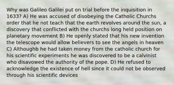 Why was Galileo Galilei put on trial before the inquisition in 1633? A) He was accused of disobeying the Catholic Churchs order that he not teach that the earth revolves around the sun, a discovery that conflicted with the churchs long held position on planetary movement B) He openly stated that his new invention the telescope would allow believers to see the angels in heaven C) Althoughb he had taken money from the catholic church for his scientific experiments he was discovered to be a calvinist who disavowed the authority of the pope. D) He refused to acknowledge the existence of hell since it could not be observed through his scientific devices