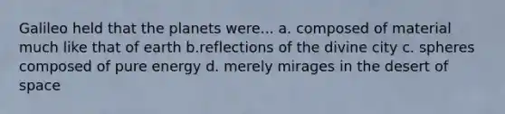 Galileo held that the planets were... a. composed of material much like that of earth b.reflections of the divine city c. spheres composed of pure energy d. merely mirages in the desert of space