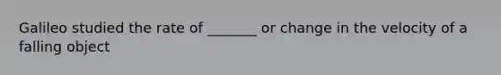 Galileo studied the rate of _______ or change in the velocity of a falling object