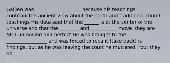 Galileo was ___________________ because his teachings contradicted ancient view about the earth and traditional church teachings His data said that the ______ is at the center of the universe and that the ________ and ___________ move, they are NOT unmoving and perfect He was brought to the _________________ and was forced to recant (take back) is findings, but as he was leaving the court he muttered, "but they do _________"